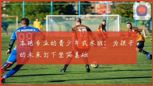 本地专业的青少年武术班：为孩子的未来打下坚实基础