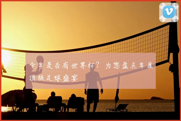 今年是否有世界杯？为您盘点年度顶级足球盛宴