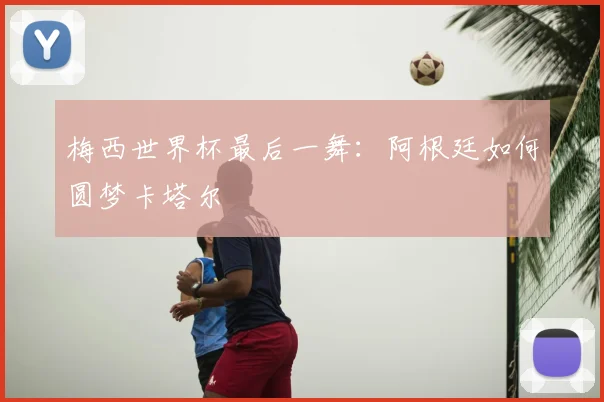 梅西世界杯最后一舞：阿根廷如何圆梦卡塔尔