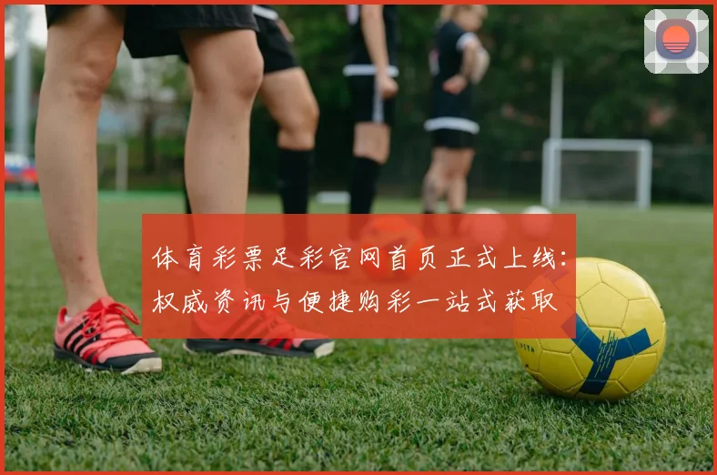 体育彩票足彩官网首页正式上线:权威资讯与便捷购彩一站式获取