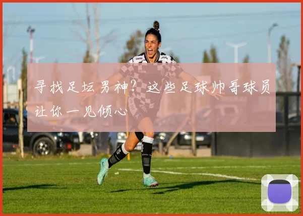 寻找足坛男神？这些足球帅哥球员让你一见倾心