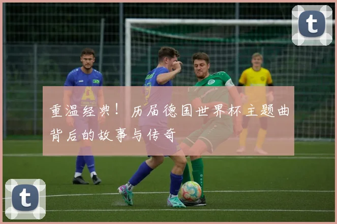 重温经典！历届德国世界杯主题曲背后的故事与传奇