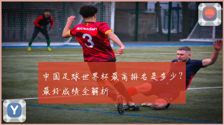 中国足球世界杯最高排名是多少？最好成绩全解析